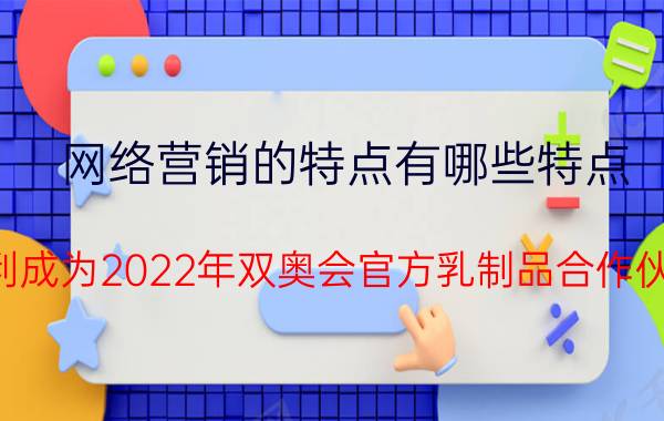 网络营销的特点有哪些特点 伊利成为2022年双奥会官方乳制品合作伙伴，它这几年是怎么把营销做得这么成功的？